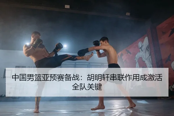 中国男篮亚预赛备战：胡明轩串联作用成激活全队关键